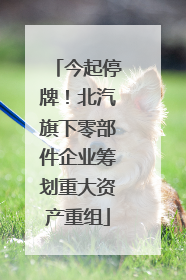 今起停牌！北汽旗下零部件企业筹划重大资产重组