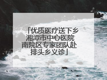 优质医疗送下乡 湘潭市中心医院南院区专家团队赴排头乡义诊