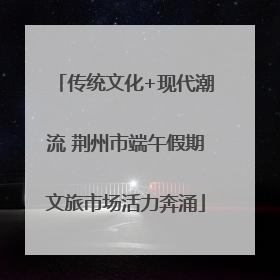 传统文化+现代潮流 荆州市端午假期文旅市场活力奔涌