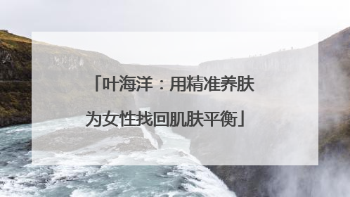叶海洋：用精准养肤为女性找回肌肤平衡