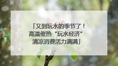 又到玩水的季节了！高温催热“玩水经济” 清凉消费活力满满