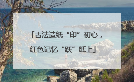 古法造纸“印”初心，红色记忆“跃”纸上