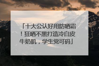 十大公认好用防晒霜！狂晒不黑打造冷白皮牛奶肌，学生党可码
