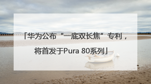 华为公布“一底双长焦”专利，将首发于Pura 80系列