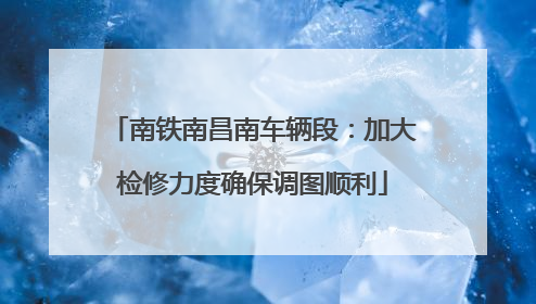 南铁南昌南车辆段：加大检修力度确保调图顺利