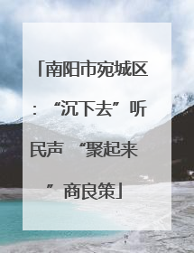 南阳市宛城区：“沉下去”听民声 “聚起来”商良策
