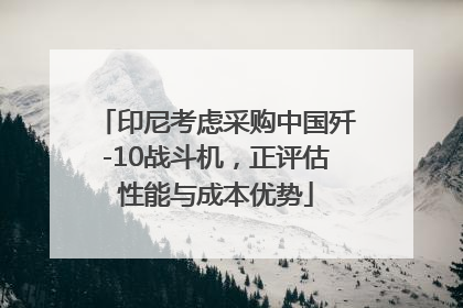 印尼考虑采购中国歼-10战斗机，正评估性能与成本优势