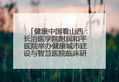 健康中国看山西：长治医学院附属和平医院举办健康城市建设与智慧医院临床研究能力提升交流会