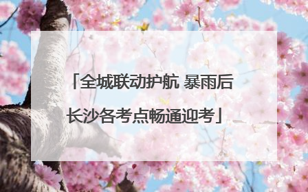 全城联动护航 暴雨后长沙各考点畅通迎考