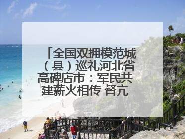 全国双拥模范城（县）巡礼河北省高碑店市：军民共建薪火相传 督亢大地鱼水情深