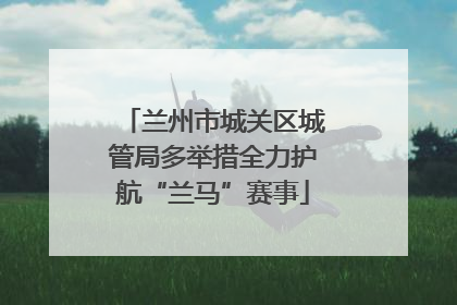 兰州市城关区城管局多举措全力护航“兰马”赛事
