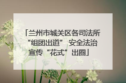 兰州市城关区各司法所“组团出道” 安全法治宣传“花式”出圈