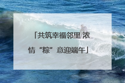 共筑幸福邻里 浓情“粽”意迎端午