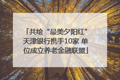 共绘“最美夕阳红” 天津银行携手10家 单位成立养老金融联盟