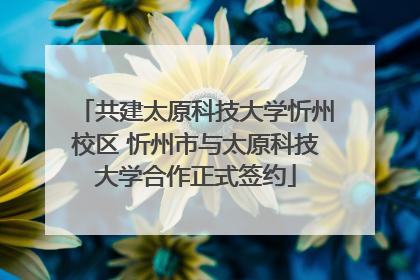 共建太原科技大学忻州校区 忻州市与太原科技大学合作正式签约