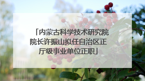 内蒙古科学技术研究院院长许振山拟任自治区正厅级事业单位正职