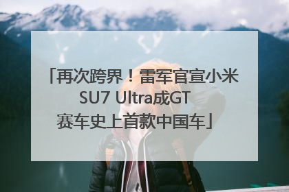 再次跨界！雷军官宣小米SU7 Ultra成GT赛车史上首款中国车