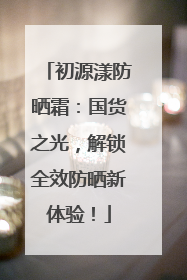 初源漾防晒霜：国货之光，解锁全效防晒新体验！