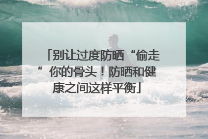 别让过度防晒“偷走”你的骨头！防晒和健康之间这样平衡