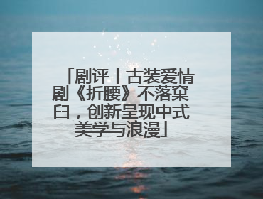剧评丨古装爱情剧《折腰》不落窠臼，创新呈现中式美学与浪漫