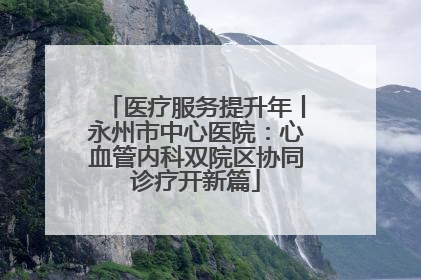 医疗服务提升年丨永州市中心医院：心血管内科双院区协同诊疗开新篇