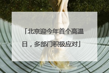 北京迎今年首个高温日，多部门积极应对