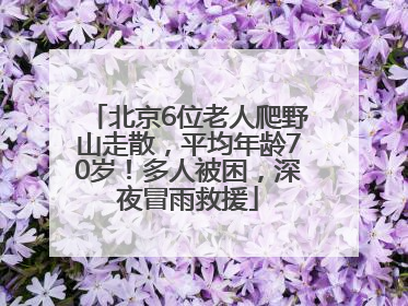 北京6位老人爬野山走散，平均年龄70岁！多人被困，深夜冒雨救援