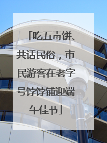 吃五毒饼、共话民俗，市民游客在老字号饽饽铺迎端午佳节