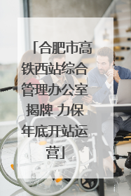 合肥市高铁西站综合管理办公室揭牌 力保年底开站运营