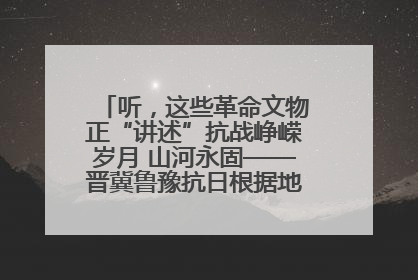 听，这些革命文物正“讲述”抗战峥嵘岁月 山河永固——晋冀鲁豫抗日根据地革命文物展开展