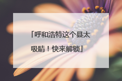 呼和浩特这个县太吸睛！快来解锁