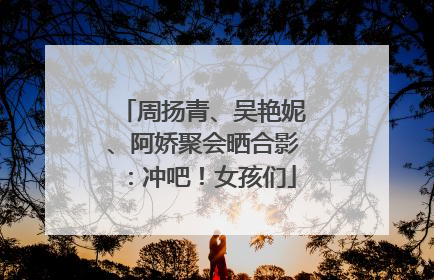 周扬青、吴艳妮、阿娇聚会晒合影：冲吧！女孩们