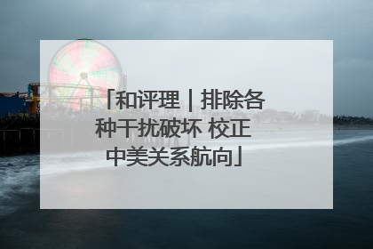 和评理｜排除各种干扰破坏 校正中美关系航向