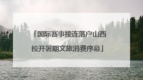 国际赛事接连落户山西 拉开暑期文旅消费序幕