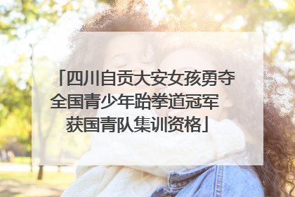 四川自贡大安女孩勇夺全国青少年跆拳道冠军 获国青队集训资格