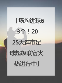 场均进球6.3个！2025大连市足球超级联赛火热进行中