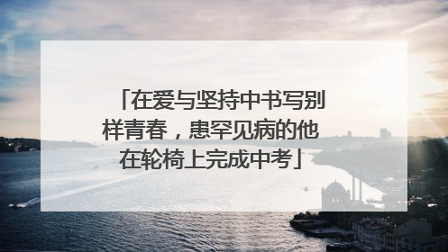 在爱与坚持中书写别样青春，患罕见病的他在轮椅上完成中考