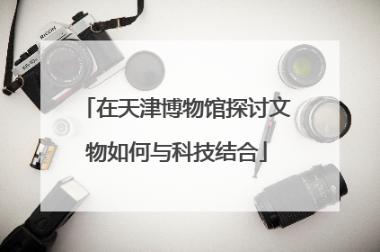 在天津博物馆探讨文物如何与科技结合