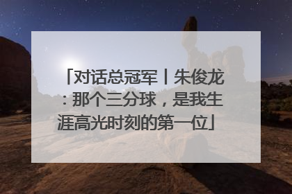 对话总冠军丨朱俊龙：那个三分球，是我生涯高光时刻的第一位