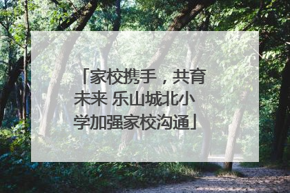 家校携手，共育未来 乐山城北小学加强家校沟通