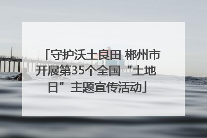 守护沃土良田 郴州市开展第35个全国“土地日”主题宣传活动