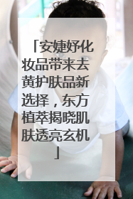 安婕妤化妆品带来去黄护肤品新选择，东方植萃揭晓肌肤透亮玄机