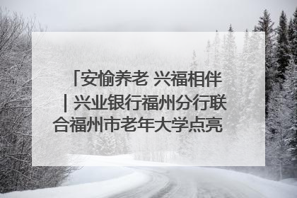 安愉养老 兴福相伴｜兴业银行福州分行联合福州市老年大学点亮安愉文化生活