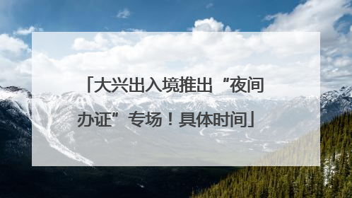 大兴出入境推出“夜间办证”专场！具体时间