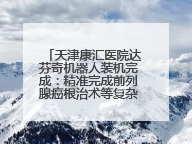 天津康汇医院达芬奇机器人装机完成：精准完成前列腺癌根治术等复杂手术！