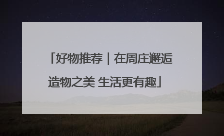 好物推荐｜在周庄邂逅造物之美 生活更有趣