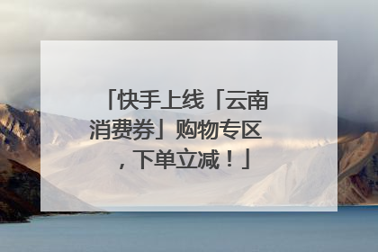快手上线「云南消费券」购物专区，下单立减！