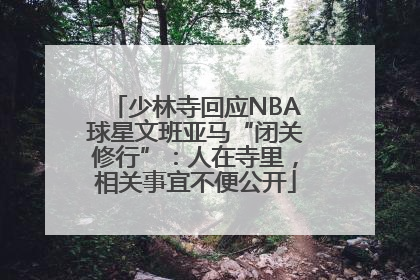 少林寺回应NBA球星文班亚马“闭关修行”：人在寺里，相关事宜不便公开