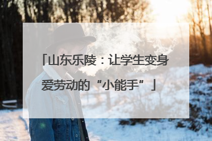 山东乐陵：让学生变身爱劳动的“小能手”