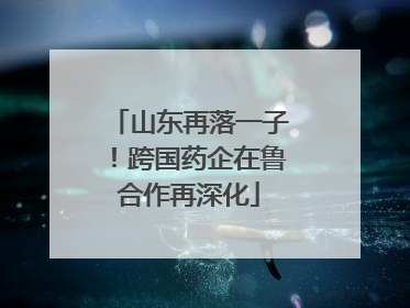 山东再落一子！跨国药企在鲁合作再深化